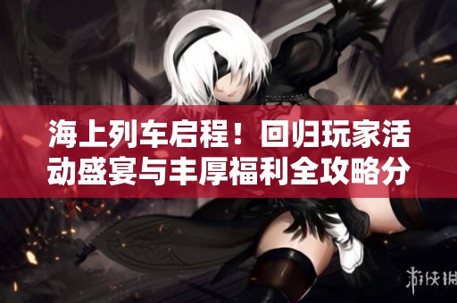 海上列车启程！回归玩家活动盛宴与丰厚福利全攻略分享