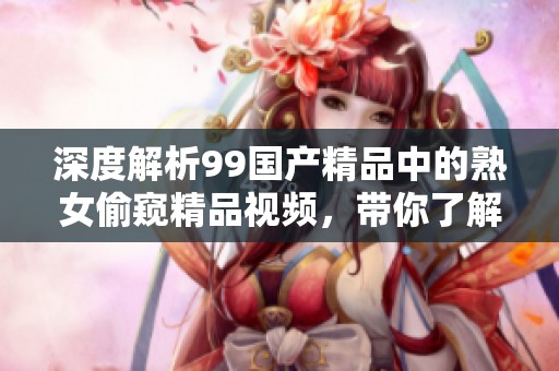 深度解析99国产精品中的熟女偷窥精品视频，带你了解其背后的魅力与特色