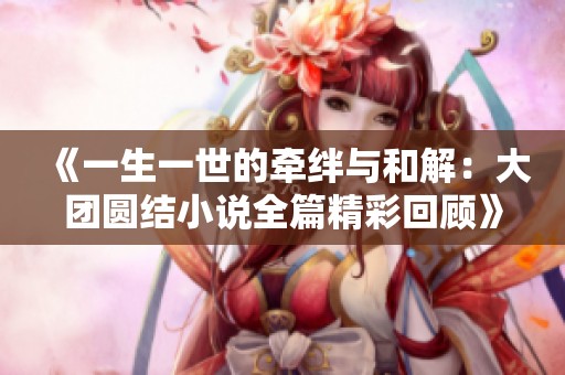 《一生一世的牵绊与和解：大团圆结小说全篇精彩回顾》