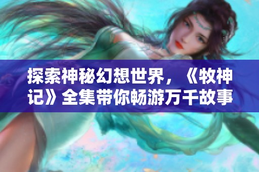 探索神秘幻想世界，《牧神记》全集带你畅游万千故事与奇遇
