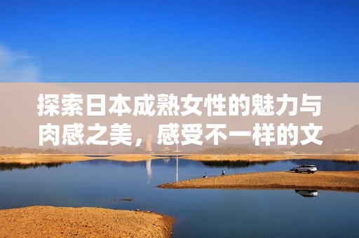 探索日本成熟女性的魅力与肉感之美，感受不一样的文化体验