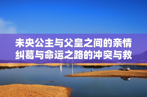 未央公主与父皇之间的亲情纠葛与命运之路的冲突与救赎