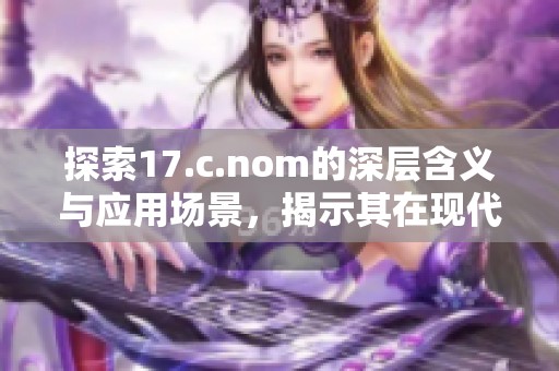 探索17.c.nom的深层含义与应用场景，揭示其在现代社会中的重要性和独特价值