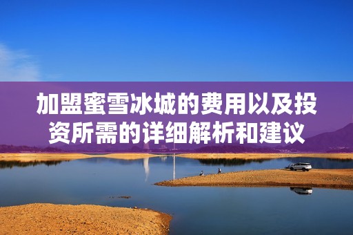 加盟蜜雪冰城的费用以及投资所需的详细解析和建议