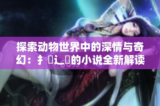 探索动物世界中的深情与奇幻：扌喿辶畐的小说全新解读与启示