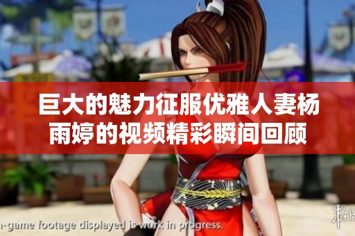 巨大的魅力征服优雅人妻杨雨婷的视频精彩瞬间回顾