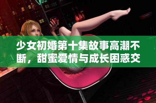 少女初婚第十集故事高潮不断，甜蜜爱情与成长困惑交织上演