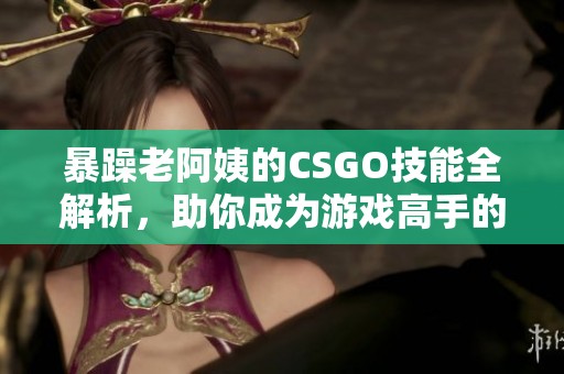 暴躁老阿姨的CSGO技能全解析，助你成为游戏高手的秘诀大公开！