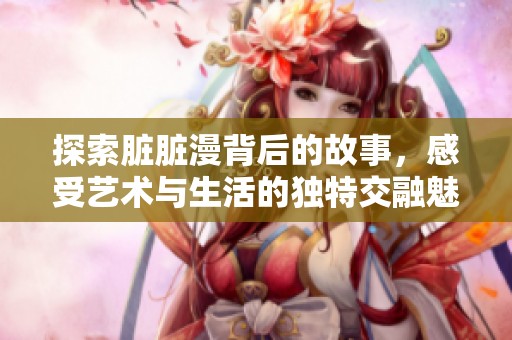 探索脏脏漫背后的故事，感受艺术与生活的独特交融魅力