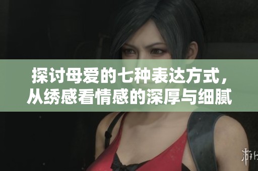 探讨母爱的七种表达方式，从绣感看情感的深厚与细腻