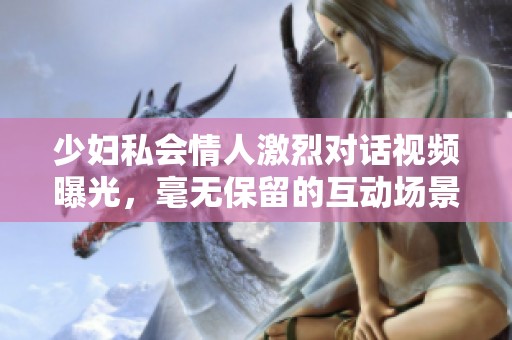 少妇私会情人激烈对话视频曝光，毫无保留的互动场景引发热议