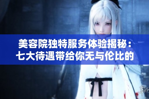 美容院独特服务体验揭秘：七大待遇带给你无与伦比的奢华感受