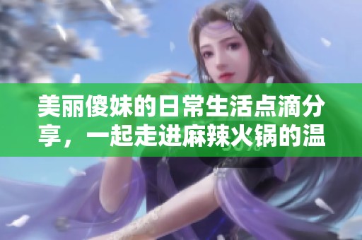 美丽傻妹的日常生活点滴分享，一起走进麻辣火锅的温暖世界