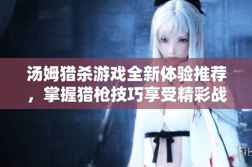 汤姆猎杀游戏全新体验推荐，掌握猎枪技巧享受精彩战斗