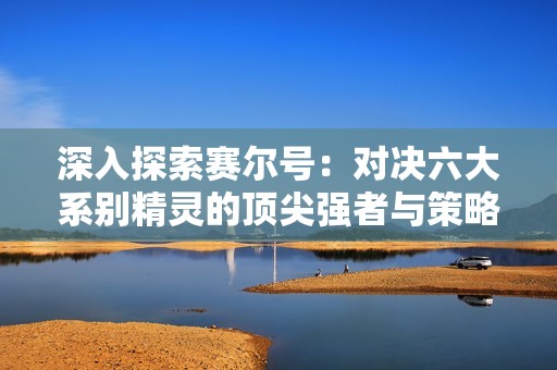 深入探索赛尔号：对决六大系别精灵的顶尖强者与策略解析