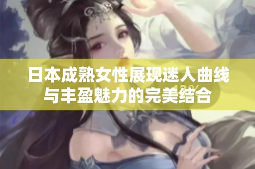 日本成熟女性展现迷人曲线与丰盈魅力的完美结合