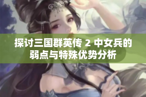 探讨三国群英传 2 中女兵的弱点与特殊优势分析