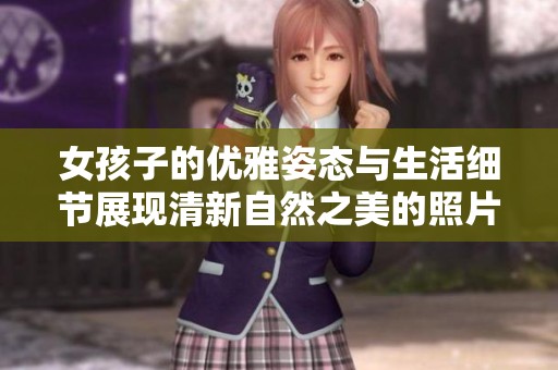 女孩子的优雅姿态与生活细节展现清新自然之美的照片合集