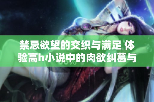 禁忌欲望的交织与满足 体验高h小说中的肉欲纠葛与激情碰撞