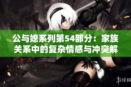 公与媳系列第54部分：家族关系中的复杂情感与冲突解析