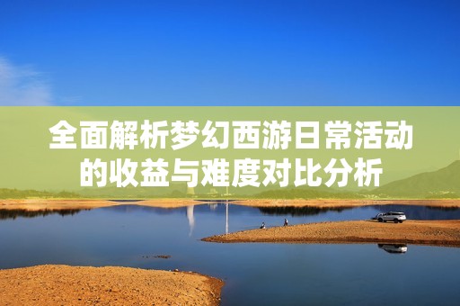 全面解析梦幻西游日常活动的收益与难度对比分析