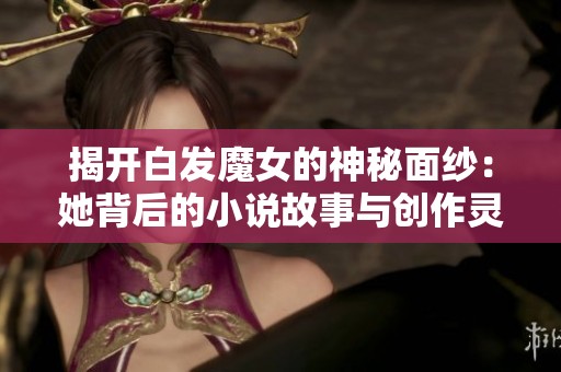 揭开白发魔女的神秘面纱：她背后的小说故事与创作灵感探寻