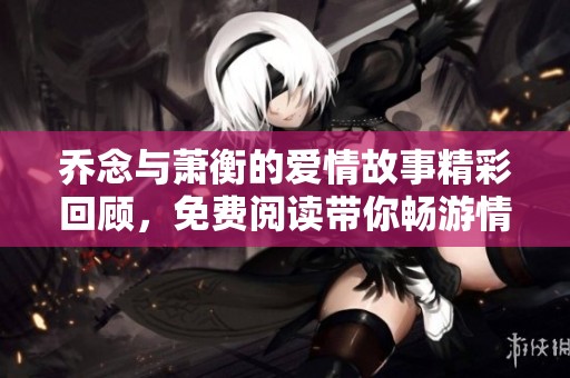 乔念与萧衡的爱情故事精彩回顾，免费阅读带你畅游情感世界