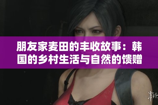 朋友家麦田的丰收故事：韩国的乡村生活与自然的馈赠