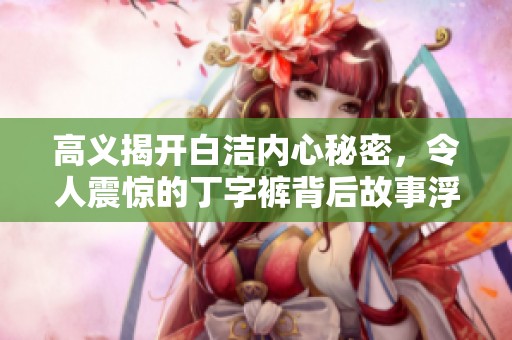 高义揭开白洁内心秘密，令人震惊的丁字裤背后故事浮出水面