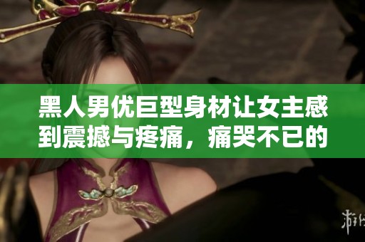 黑人男优巨型身材让女主感到震撼与疼痛，痛哭不已的感人故事