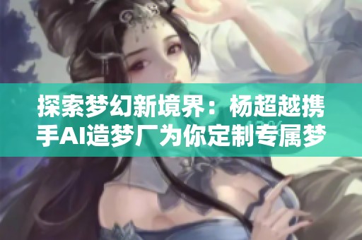 探索梦幻新境界：杨超越携手AI造梦厂为你定制专属梦境体验