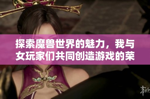 探索魔兽世界的魅力，我与女玩家们共同创造游戏的荣耀瞬间