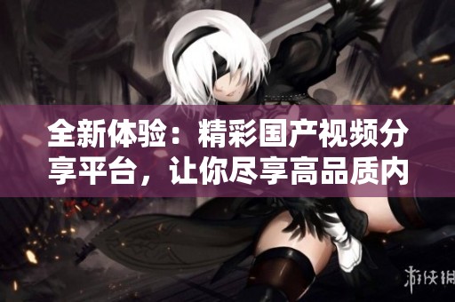 全新体验：精彩国产视频分享平台，让你尽享高品质内容