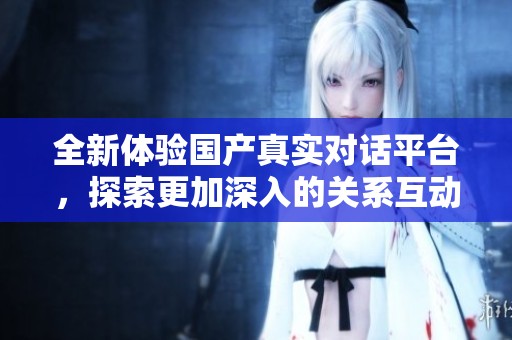 全新体验国产真实对话平台，探索更加深入的关系互动与交流方式