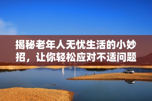 揭秘老年人无忧生活的小妙招，让你轻松应对不适问题