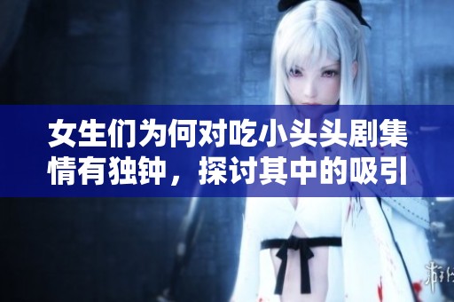 女生们为何对吃小头头剧集情有独钟，探讨其中的吸引力与魅力