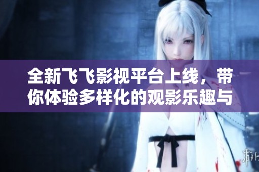 全新飞飞影视平台上线，带你体验多样化的观影乐趣与精彩内容