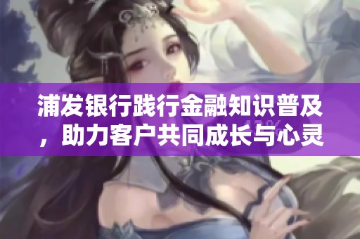 浦发银行践行金融知识普及，助力客户共同成长与心灵连接