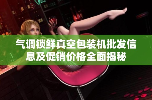气调锁鲜真空包装机批发信息及促销价格全面揭秘