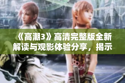 《高潮3》高清完整版全新解读与观影体验分享，揭示深层主题与人物关系