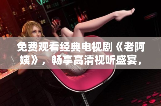 免费观看经典电视剧《老阿姨》，畅享高清视听盛宴，珍藏好剧时光