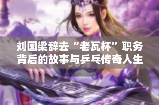 刘国梁辞去“老瓦杯”职务背后的故事与乒乓传奇人生的深度探讨