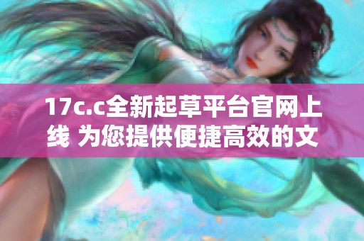17c.c全新起草平台官网上线 为您提供便捷高效的文稿创作服务