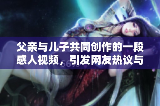 父亲与儿子共同创作的一段感人视频，引发网友热议与共鸣