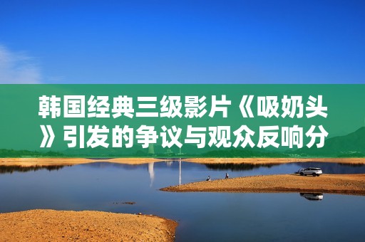 韩国经典三级影片《吸奶头》引发的争议与观众反响分析