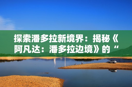 探索潘多拉新境界：揭秘《阿凡达：潘多拉边境》的“山峰探秘”DLC精彩内容