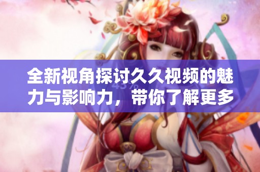 全新视角探讨久久视频的魅力与影响力，带你了解更多精彩内容