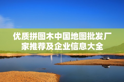 优质拼图木中国地图批发厂家推荐及企业信息大全