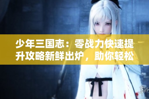 少年三国志：零战力快速提升攻略新鲜出炉，助你轻松解锁新策略