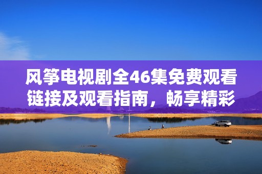 风筝电视剧全46集免费观看链接及观看指南，畅享精彩剧情与感人故事